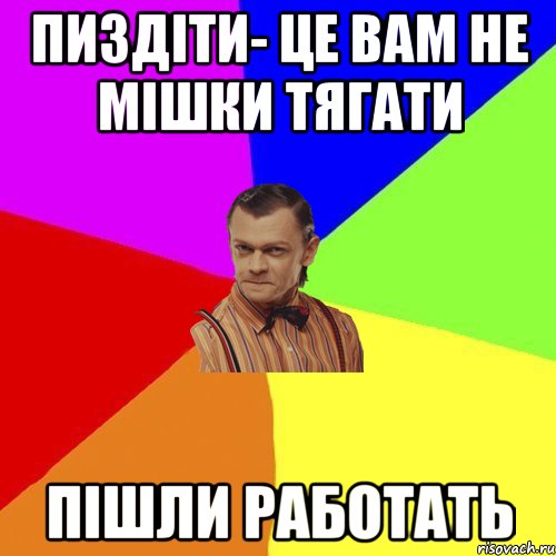 Пиздіти- це вам не мішки тягати пішли работать