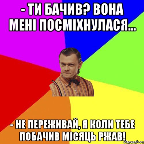 - Ти бачив? Вона мені посміхнулася... - Не переживай, я коли тебе побачив місяць ржав!