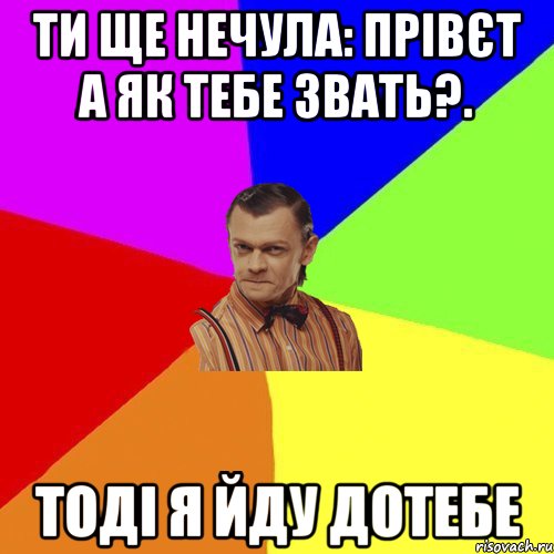 ти ще нечула: прівєт а як тебе звать?. тоді я йду дотебе