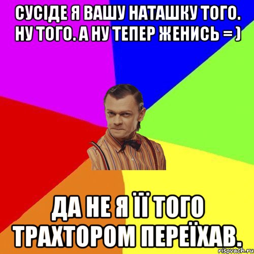 Сусіде я вашу Наташку того. Ну того. А ну тепер женись = ) Да не я її того трахтором переїхав., Мем Вталька