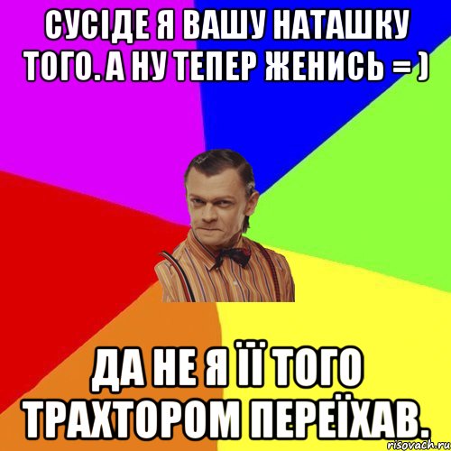 Сусіде я вашу Наташку того. А ну тепер женись = ) Да не я її того трахтором переїхав.