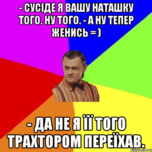 - Сусіде я вашу Наташку того. Ну того. - А ну тепер женись = ) - Да не я її того трахтором переїхав., Мем Вталька