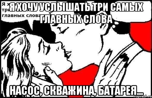 Я хочу услышать три самых главных слова Насос, скважина, батарея...