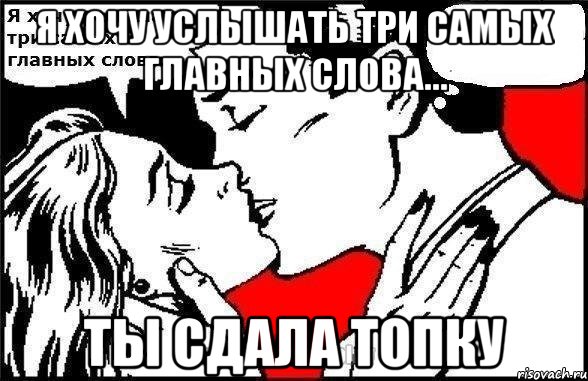 Я хочу услышать три самых главных слова... ты сдала топку