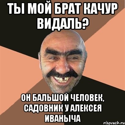 Ты мой брат Качур видаль? Он бальшой человек, садовник у Алексея Иваныча, Мем Я твой дом труба шатал