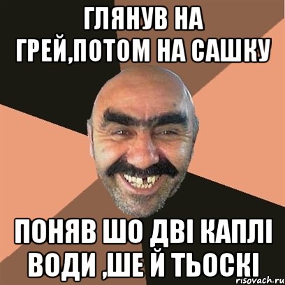 глянув на грей,потом на Сашку поняв шо дві каплі води ,ше й тьоскі, Мем Я твой дом труба шатал