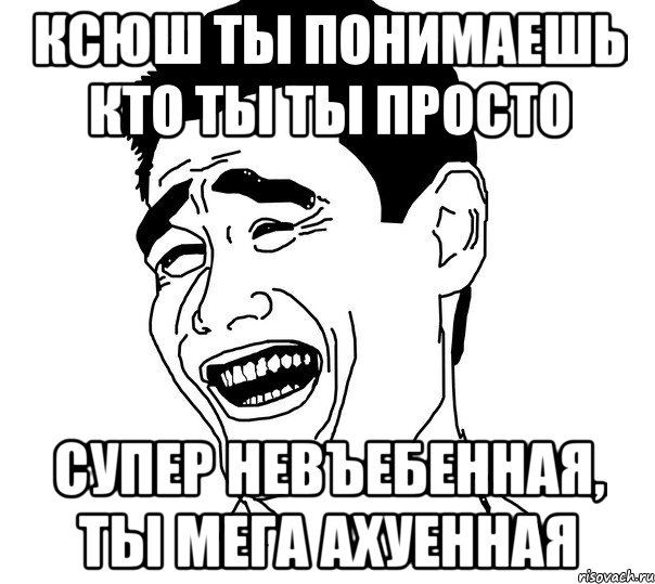 Ксюш ты понимаешь кто ты ты просто супер невъебенная, ты мега ахуенная, Мем Яо минг