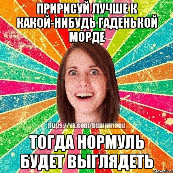 пририсуй лучше к какой-нибудь гаденькой морде Тогда нормуль будет выглядеть, Мем Йобнута Подруга ЙоП