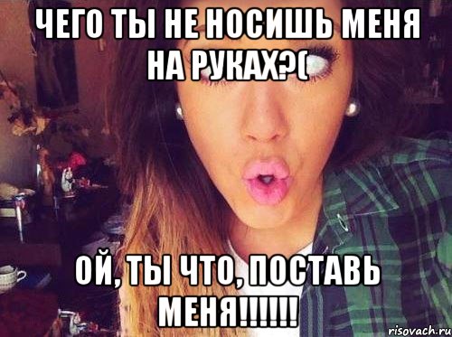 чего ты не носишь меня на руках?( ой, ты что, поставь меня!!!!!!