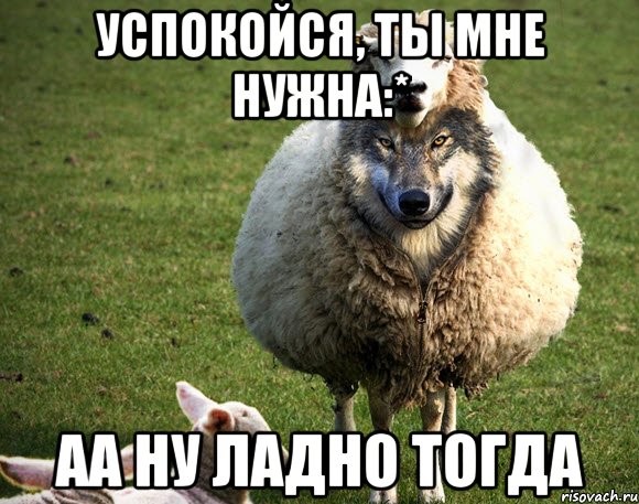 успокойся, ты мне нужна:* аа ну ладно тогда