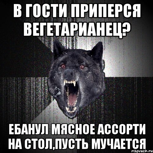 в гости приперся вегетарианец? ЕБАНУЛ МЯСНОЕ АССОРТИ НА СТОЛ,ПУСТЬ МУЧАЕТСЯ