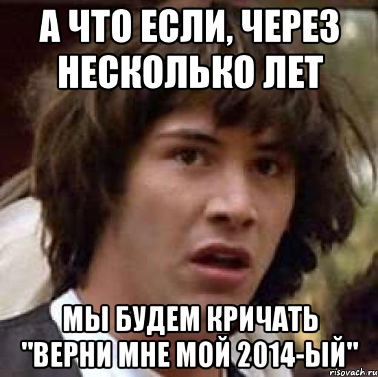 А ЧТО ЕСЛИ, ЧЕРЕЗ НЕСКОЛЬКО ЛЕТ МЫ БУДЕМ КРИЧАТЬ "ВЕРНИ МНЕ МОЙ 2014-ЫЙ", Мем А что если (Киану Ривз)