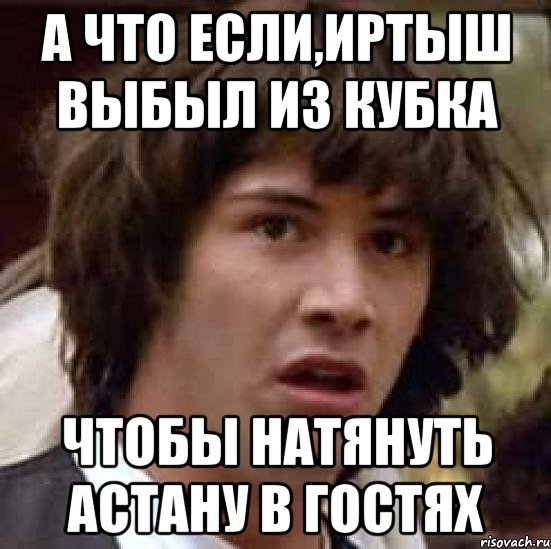 А ЧТО ЕСЛИ,ИРТЫШ ВЫБЫЛ ИЗ КУБКА ЧТОБЫ НАТЯНУТЬ АСТАНУ В ГОСТЯХ, Мем А что если (Киану Ривз)