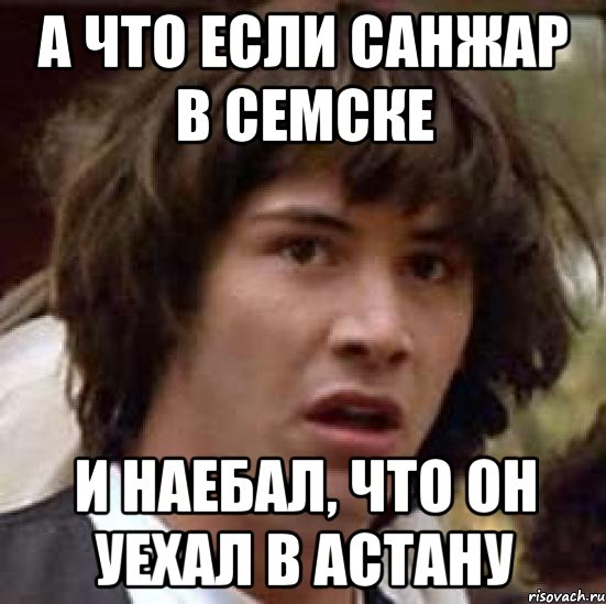 А ЧТО ЕСЛИ САНЖАР В СЕМСКЕ И НАЕБАЛ, ЧТО ОН УЕХАЛ В АСТАНУ, Мем А что если (Киану Ривз)