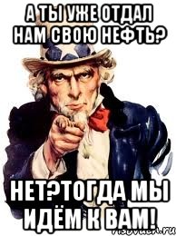 А ты уже отдал нам свою нефть? Нет?Тогда мы идём к вам!