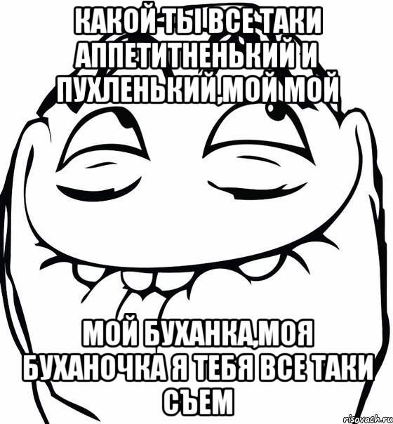 КАКОЙ ТЫ ВСЕ ТАКИ АППЕТИТНЕНЬКИЙ И ПУХЛЕНЬКИЙ,МОЙ МОЙ МОЙ БУХАНКА,МОЯ БУХАНОЧКА Я ТЕБЯ ВСЕ ТАКИ СЪЕМ, Мем  аааа