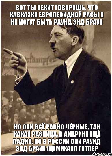 Вот ты Некит говоришь, что кавказки европеоидной расы и не могут быть раунд энд браун Но они всё равно чёрные, так какая разница, в Америке ещё ладно, но в России они раунд энд браун (ц) Михаил Гитлер, Комикс Адик