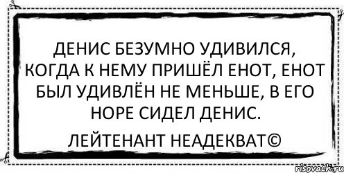 Денис безумно удивился, когда к нему пришёл енот, енот был удивлён не меньше, в его норе сидел Денис. Лейтенант Неадекват©