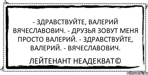 - Здравствуйте, Валерий Вячеславович. - Друзья зовут меня просто Валерий. - Здравствуйте, Валерий. - Вячеславович. Лейтенант Неадекват©, Комикс Асоциальная антиреклама