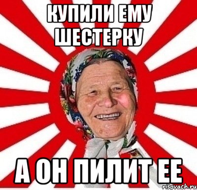 Купили ему шестерку А он пилит ее, Мем  бабуля