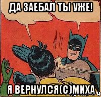 Да заебал ты уже! Я вернулся(с)миха