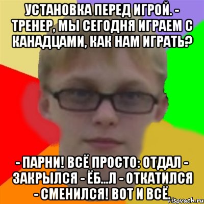 Установка перед игрой. - Тренер, мы сегодня играем с канадцами, как нам играть? - Парни! Всё просто: отдал - закрылся - ёб...л - откатился - сменился! Вот и всё., Мем Ботаник