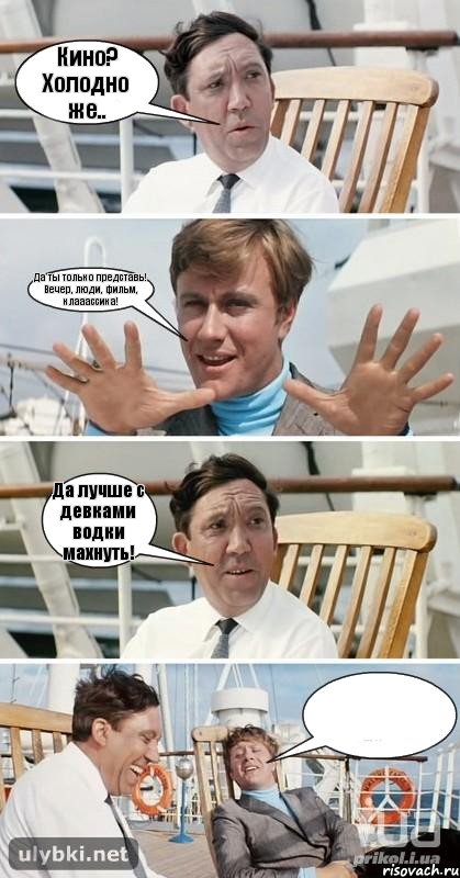 Кино? Холодно же.. Да ты только представь! Вечер, люди, фильм, клааассика! Да лучше с девками водки махнуть! 