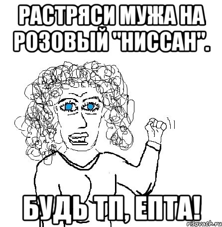 Растряси мужа на розовый "Ниссан". БУДЬ ТП, епта!, Мем Будь бабой-блеадь