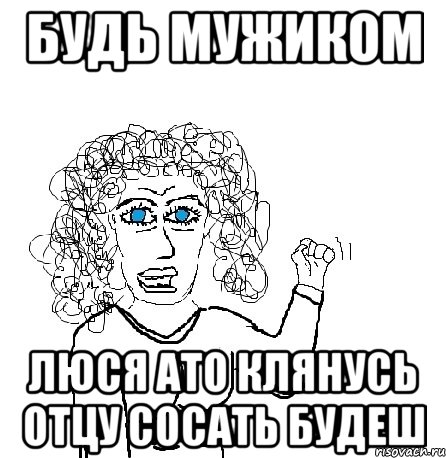 будь мужиком люся ато клянусь отцу сосать будеш, Мем Будь бабой-блеадь