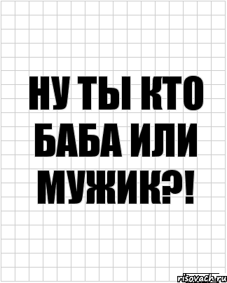 ну ты кто баба или мужик?!