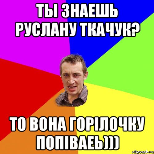 ты знаешь Руслану Ткачук? то вона горілочку попіваеь))), Мем Чоткий паца