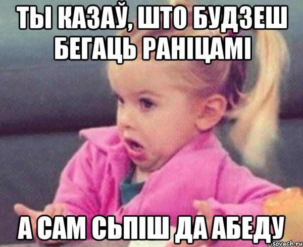 ты казаў, што будзеш бегаць раніцамі а сам сьпіш да абеду, Мем  Ты говоришь (девочка возмущается)