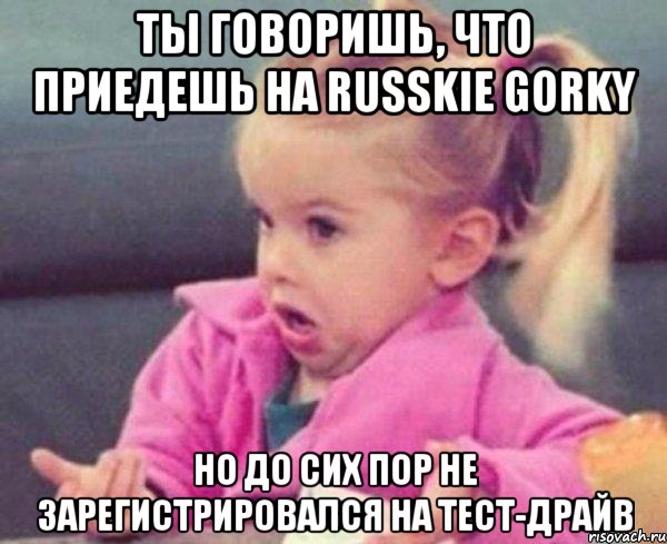 Ты говоришь, что приедешь на RUSSKIE GORKY но до сих пор не зарегистрировался на тест-драйв, Мем  Ты говоришь (девочка возмущается)