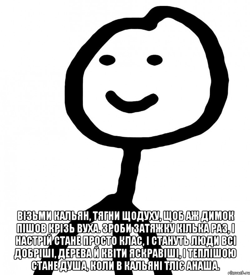  візьми кальян, тягни щодуху, щоб аж димок пішов крізь вуха. зроби затяжку кілька раз, і настрій стане просто клас, і стануть люди всі добріші, дерева й квіти яскравіші, і теплішою стане душа, коли в кальяні тліє анаша., Мем Теребонька (Диб Хлебушек)