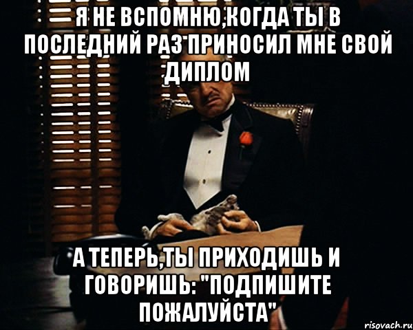 Я не вспомню,когда ты в последний раз приносил мне свой диплом А теперь,ты приходишь и говоришь: "Подпишите пожалуйста", Мем Дон Вито Корлеоне