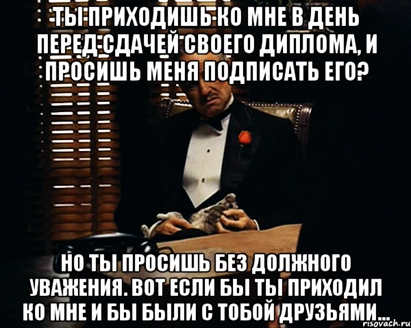 Ты приходишь ко мне в день перед сдачей своего диплома, и просишь меня подписать его? Но ты просишь без должного уважения. Вот если бы ты приходил ко мне и бы были с тобой друзьями..., Мем Дон Вито Корлеоне