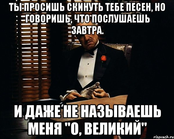 Ты просишь скинуть тебе песен, но говоришь, что послушаешь завтра. И даже не называешь меня "о, Великий", Мем Дон Вито Корлеоне