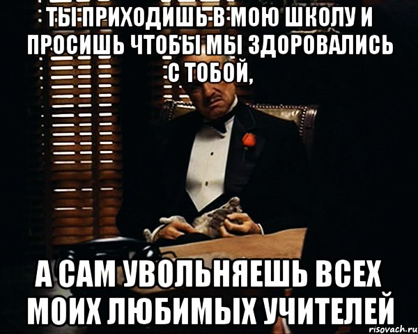 Ты приходишь в мою школу и просишь чтобы мы здоровались с тобой, а сам увольняешь всех моих любимых учителей, Мем Дон Вито Корлеоне