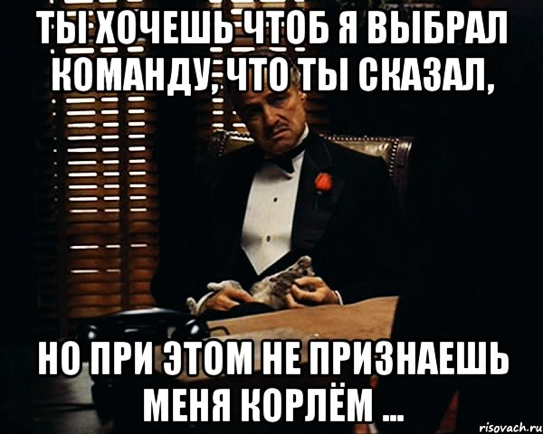 Ты хочешь чтоб я выбрал команду, что ты сказал, но при этом не признаешь меня корлём ...