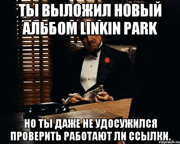 Ты выложил новый альбом Linkin Park но ты даже не удосужился проверить работают ли ссылки., Мем Дон Вито Корлеоне