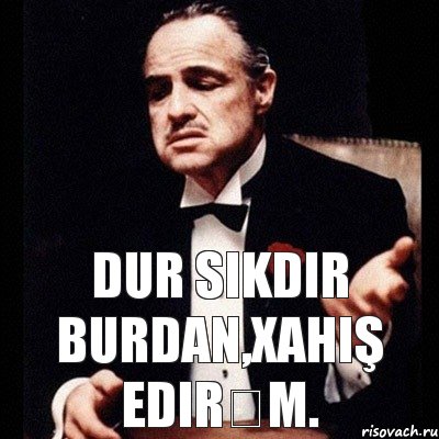 Dur sikdir burdan,xahiş edirəm.