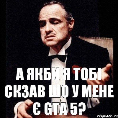 а якби я тобі скзав шо у мене є GTA 5?