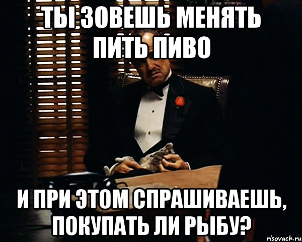 ты зовешь менять пить пиво и при этом спрашиваешь, покупать ли рыбу?, Мем Дон Вито Корлеоне