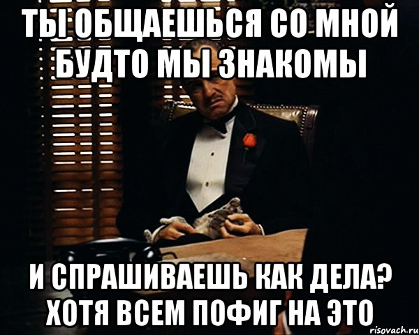 ты общаешься со мной будто мы знакомы и спрашиваешь как дела? хотя всем пофиг на это