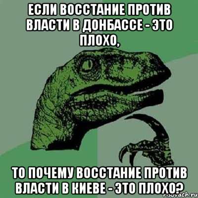 ЕСЛИ ВОССТАНИЕ ПРОТИВ ВЛАСТИ В ДОНБАССЕ - ЭТО ПЛОХО, ТО ПОЧЕМУ ВОССТАНИЕ ПРОТИВ ВЛАСТИ В КИЕВЕ - ЭТО ПЛОХО?, Мем Филосораптор