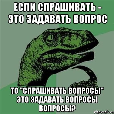 Если спрашивать - это задавать вопрос то "спрашивать вопросы" это задавать вопросы вопросы?, Мем Филосораптор