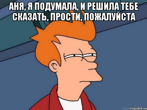 Аня, я подумала, и решила тебе сказать, Прости, пожалуйста , Мем  Фрай (мне кажется или)