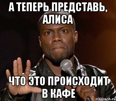 а теперь представь, Алиса что это происходит в кафе, Мем  А теперь представь