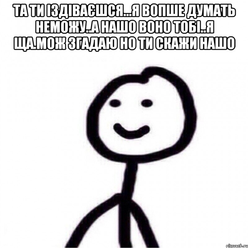 Та ти іздіваєшся...я вопше думать неможу..а нашо воно тобі..я ща.мож згадаю но ти скажи нашо , Мем Теребонька (Диб Хлебушек)