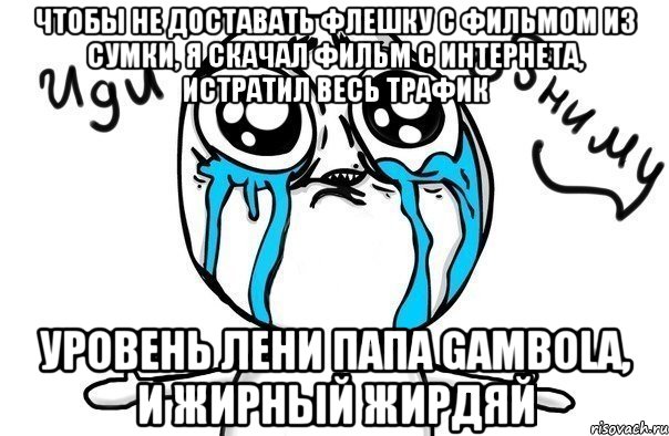 Чтобы не доставать флешку с фильмом из сумки, я скачал фильм с интернета, истратил весь трафик Уровень лени папа Gambola, и жирный жирдяй, Мем Иди обниму